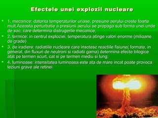 Efectele unei explozii nucleare

? 1. mecanice: datorita temperaturilor uriase, presiune aerului creste foarte
  mult.Aceasta perturbatie a presiunii aerului se propaga sub forma unei unde
  de soc, care determina distrugerile mecanice;
? 2. termice: in centrul exploziei, temperatura atinge valori enorme (milioane
  de grade)
? 3. de iradiere: radiatiile nucleare care insotesc reactiile fisiune( formate, in
  general, din fluxuri de neutroni si radiatii gama) determina efecte bilogice
  atat pe termen scurt, cat si pe termen mediu si lung;
? 4. luminoase: intensitatea luminoasa este ata de mare incat poate provoca
  leziuni grave ale retinei
 