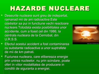 HAZARDE NUCLEARE
? Deseurile nucleare sunt greu de indepartat,
  ramanad mii de ani radioactive.Este
  costisitor sa pui in functiune vechi reactoare
  nucleare.Totodata exista posibilitatea unor
  accidente, cum a foast cel din 1986, la
  centrala nucleara de la Cernobal, din
  U.R.S.S.
? Efectul acestui accident a fost contaminarea
  cu substante radioactive a unor suptrafete
  de mii de km patrati.
? Fuziunea nucleara, care elibereaza energie
  prin unirea nucleelor, nu prin scindare, poate
  oferi in viitor modalitatea de producere in
  conditii de siguranta a energiei.
 