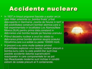 Accidente nucleare
                            ?
? In 1937,in timpul prigoanei fasciste a acelor ani,in
  care Hitler ameninta cu ?bomba finala,a fost
  descoperita in Germania ?reactia de fisiune in lant,a
  dat posibilitatea construirii bombei atomice,care a
  fost experimentata in localitatea Los Alamos(New
  Mexico,SUA),pentru prima data,constand in
  detonarea unei bombe bazate pe fisiunea uraniului.
? Primul dezastru nuclear a avut loc odata cu
  detonarea primei bombe atomice asupra orasului
  Hiroshima,care s-a soldat cu peste 100000 morti.
? In prezent s-au emis multe ipoteze privind
  posibilitatea exploziei unui reactor nuclear precum o
  bomba,lucru care nu este posibil.Dar sunt insa
  posibile accidente datorita supraincalzirii
  reactoarelor in care componentele lor se pot
  topi.Reactoarele moderne sunt inchise in conditii
  extrem de izolate precum ar fi containerele.
 