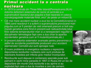 Primul accident la o centrala
  nucleara
? In 1979 la centrala din Three Mile Island(Pennsylvania,SUA)
  datorita defectarii sistemului de racire al centralei,s-a
  supraincalizit reactorul,dar paguba a fost reparata in catava
  minute(pagubele materiale fiind ?mici,de peste un miliard $).
? Cel mai mare accident nuclear a avut loc la Cernobil(Ucraina) in
  1986,cand reactorul 4 a suferit o supraincalzire,provocand mari
  pagube,cum ar fi pierderi de vieti omenesti,precum si boli sau
  mutatii genetice,zona fiind,in prezent,sub radioactivitate,totul
  fiind datorita temperaturilor mari si a nerespectarii regulilor si a
  disciplinelor tehnologice fapt care a dus chiar la aparitia
  accidentelor genetice,cum ar fi mutantii(animale,etc.)
? In prezent,datorita sistemelor avansate pentru prevenirea a
  astfel de accidente,posibilitatile producerii unui accident
  asemenator Cernobil-ului sunt aproape nule.
? O mare problema in energetica nucleara o reprezinta
  depozitarea rezidurilor nucleare,care sunt produse de
  reactoare.Acestea pot infecta grav mediul inconjurator.
? Reziduurile sunt depuse in containere speciale,puse sub
  pamant in vechi mine parasite.In 1957,in Rusia,intr-un loc de
  depozitare din muntii Ural,rezidurile s-au aprins si au
  explodat,fapt care a dus la moartea a zeci de oameni.
 