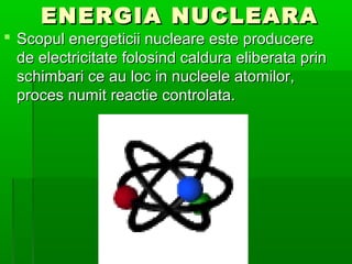 ENERGIA NUCLEARA
? Scopul energeticii nucleare este producere
  de electricitate folosind caldura eliberata prin
  schimbari ce au loc in nucleele atomilor,
  proces numit reactie controlata.
 