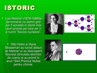 ISTORIC
? Lise Meitner (1878-1968)a
  demonstrat ca atomii grei
  pot fi scindati in atomi mai
  usori-proces pe care ea l-
  a numit fisiune nucleara.


    ? Otto Hahn si Hans
  Strassman au lucrat alaturi
  de Meitner si au descoperit
  fisiunea stimulata atomilor
    de uraniu si au primit in
   anul 1944 Premiul Nobel
         pentru chimie.
 
