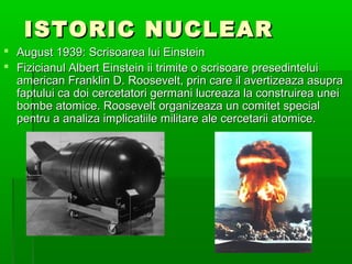 ISTORIC NUCLEAR
? August 1939: Scrisoarea lui Einstein
? Fizicianul Albert Einstein ii trimite o scrisoare presedintelui
  american Franklin D. Roosevelt, prin care il avertizeaza asupra
  faptului ca doi cercetatori germani lucreaza la construirea unei
  bombe atomice. Roosevelt organizeaza un comitet special
  pentru a analiza implicatiile militare ale cercetarii atomice.
 