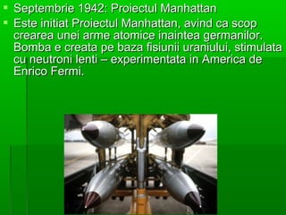 ? Septembrie 1942: Proiectul Manhattan
? Este initiat Proiectul Manhattan, avind ca scop
  crearea unei arme atomice inaintea germanilor.
  Bomba e creata pe baza fisiunii uraniului, stimulata
  cu neutroni lenti C experimentata in America de
  Enrico Fermi.
 