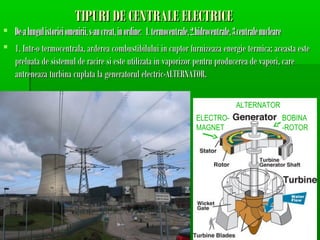 TIPURI DE CENTRALE ELECTRICE
? De-a lungul istoriei omenirii, s-au creat, in ordine: 1. termocentrale, 2.hidrocentrale, 3.centrale nucleare
? 1. Intr-o termocentrala, arderea combustibilului in cuptor furnizeaza energie termica; aceasta este
  preluata de sistemul de racire si este utilizata in vaporizor pentru producerea de vapori, care
  antreneaza turbina cuplata la generatorul electric-ALTERNATOR.

                                                                                   ALTERNATOR
                                                                     ELECTRO-                      BOBINA
                                                                     MAGNET                        -ROTOR
 