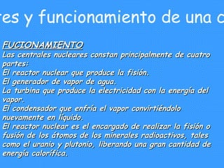 2. Partes y funcionamiento de una central FUCIONAMIENTO Las centrales nucleares constan principalmente de cuatro partes: El reactor nuclear que produce la fisión. El generador de vapor de agua. La turbina que produce la electricidad con la energía del vapor. El condensador que enfría el vapor convirtiéndolo nuevamente en líquido. El reactor nuclear es el encargado de realizar la fisión o fusión de los átomos de los minerales radioactivos, tales como el uranio y plutonio, liberando una gran cantidad de energía calorífica. 