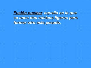 Fusión nuclear :   aquella en la que se unen dos núcleos ligeros para formar otro más pesado.   