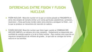 DIFERENCIAS ENTRE FISION Y FUSION
NUCLEAR


FISIÓN NUCLEAR : Reacción nuclear en la que un núcleo pesado se FRAGMENTA en
otros más simples de tamaño similar y en varias partículas subatómicas ( protones ,
neutrones ). Estas particulas inciden sobre otros átomos y prosiguen la fisión , con
lo que se produce un mecanismo de reacción en cadena.



FUSIÓN NUCLEAR: Reacción nuclear que tiene lugar cuando se COMBINAN DOS
NÚCLEOS SIMPLES y se obtiene otro más complejo . Globalmente se desprende una
cantidad de energía superior a la de la fisión nuclear . Para realizar esta reacción se
requieren temperaturas de millones de grados , lo que sólo se consigue de forma
natural en las estrellas.

 