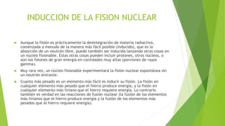 INDUCCION DE LA FISION NUCLEAR


Aunque la fisión es prácticamente la desintegración de materia radiactiva,
comenzada a menudo de la manera más fácil posible (inducido), que es la
absorción de un neutrón libre, puede también ser inducida lanzando otras cosas en
un núcleo fisionable. Estas otras cosas pueden incluir protones, otros núcleos, o
aún los fotones de gran energía en cantidades muy altas (porciones de rayos
gamma).



Muy rara vez, un núcleo fisionable experimentará la fisión nuclear espontánea sin
un neutrón entrante.



Cuanto más pesado es un elemento más fácil es inducir su fisión. La fisión en
cualquier elemento más pesado que el hierro produce energía, y la fisión en
cualquier elemento más liviano que el hierro requiere energía. Lo contrario
también es verdad en las reacciones de fusión nuclear (la fusión de los elementos
más livianos que el hierro produce energía y la fusión de los elementos más
pesados que el hierro requiere energía).

 