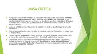 MASA CRITICA


Aunque en cada fisión nuclear se producen entre dos y tres neutrones, no todos
neutrones están disponibles para continuar con la reacción de fisión. Si las
condiciones son tales que los neutrones se pierden a un ritmo más rápido de lo que
se forman por la fisión, los que se produzcan en la reacción en cadena no serán
autosuficientes.



La masa crítica es el punto donde la reacción en cadena puede llegar a ser auto
sostenible.



En una bomba atómica, por ejemplo, la masa de materias fisionables es mayor que
la masa crítica.



La cantidad de masa crítica de un material fisionable depende de varios factores,
la forma del material, su composición y densidad, y el nivel de pureza.



Una esfera tiene la superficie mínima posible para una masa dada, y por tanto,
reduce al mínimo la fuga de neutrones. Bordeando el material fisionable con
un neutrón adecuado "Reflector", la pérdida de neutrones pueden reducirse y la
masa crítica puede ser reducida.

 