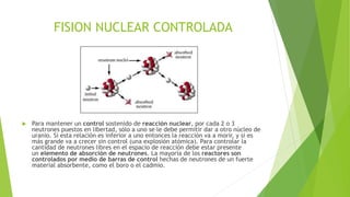 FISION NUCLEAR CONTROLADA



Para mantener un control sostenido de reacción nuclear, por cada 2 o 3
neutrones puestos en libertad, sólo a uno se le debe permitir dar a otro núcleo de
uranio. Si esta relación es inferior a uno entonces la reacción va a morir, y si es
más grande va a crecer sin control (una explosión atómica). Para controlar la
cantidad de neutrones libres en el espacio de reacción debe estar presente
un elemento de absorción de neutrones. La mayoría de los reactores son
controlados por medio de barras de control hechas de neutrones de un fuerte
material absorbente, como el boro o el cadmio.

 