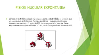 FISION NUCLEAR EXPONTANEA


La tasa de la fisión nuclear espontánea es la probabilidad por segundo que
un átomo dado se fisione de forma espontánea - es decir, sin ninguna
intervención externa. El plutonio 239 tiene una muy alta tasa de fisión
espontánea en comparación con la tasa de fisión espontánea de uranio 235.

 