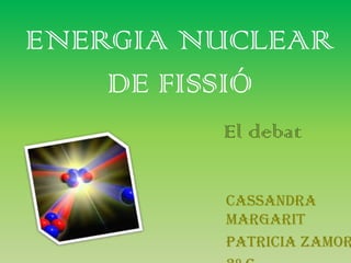 ENERGIA NUCLEAR
    DE FISSIÓ
         El debat

         Cassandra
         Margarit
         Patricia Zamor
 
