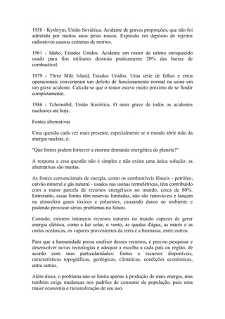 1958 - Kyshtym, União Soviética. Acidente de graves proporções, que não foi admitido por muitos anos pelos russos. Explosão em depósito de rejeitos radioativos causou centenas de mortos. 
1961 - Idaho, Estados Unidos. Acidente em reator de urânio enriquecido usado para fins militares destruiu praticamente 20% das barras de combustível. 
1979 - Three Mile Island, Estados Unidos. Uma série de falhas e erros operacionais converteram um defeito de funcionamento normal na usina em um grave acidente. Calcula-se que o reator esteve muito próximo de se fundir completamente. 
1986 - Tchernóbil, União Soviética. O mais grave de todos os acidentes nucleares até hoje. 
Fontes alternativas 
Uma questão cada vez mais presente, especialmente se o mundo abrir mão da energia nuclear, é: 
"Que fontes podem fornecer a enorme demanda energética do planeta?" 
A resposta a essa questão não é simples e não existe uma única solução; as alternativas são muitas. 
As fontes convencionais de energia, como os combustíveis fósseis - petróleo, carvão mineral e gás natural - usados nas usinas termelétricas, têm contribuído com a maior parcela de recursos energéticos no mundo, cerca de 80%. Entretanto, essas fontes têm reservas limitadas, não são renováveis e lançam na atmosfera gases tóxicos e poluentes, causando danos ao ambiente e podendo provocar sérios problemas no futuro. 
Contudo, existem inúmeros recursos naturais no mundo capazes de gerar energia elétrica, como a luz solar, o vento, as quedas d'água, as marés e as ondas oceânicas, os vapores provenientes da terra e a biomassa, entre outros. 
Para que a humanidade possa usufruir desses recursos, é preciso pesquisar e desenvolver novas tecnologias e adequar a escolha a cada país ou região, de acordo com suas particularidades: fontes e recursos disponíveis, características topográficas, geológicas, climáticas, condições econômicas, entre outras. 
Além disso, o problema não se limita apenas à produção de mais energia, mas também exige mudanças nos padrões de consumo da população, para uma maior economia e racionalização de seu uso.  