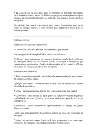 É de se questionar se não seria o caso e o momento de transferir pelo menos parte das consideráveis somas de dinheiro empregadas na energia nuclear para pesquisa de novas fontes alternativas, materiais, tecnologias e maior eficiência energética. 
No mínimo, isso reduziria o enorme preço que a humanidade paga pelos riscos da energia nuclear. E esse mínimo pode representar muito para as futuras gerações. 
_____________________________________________________ 
Fontes de energia 
Fontes convencionais não-renováveis 
* Combustíveis fósseis - petróleo, carvão mineral, gás natural. 
Uso para geração de energia elétrica: usinas termoelétricas 
Problemas: fonte não-renovável, reservas limitadas, produção de poluentes na atmosfera (monóxido de carbono, óxidos de enxofre e nitrogênio) que causam danos ambientais e climáticos (chuva ácida, efeito estufa), problemas ambientais na extração, purificação e transporte. 
Fontes naturais renováveis 
* Solar - captação termossolar: uso da luz solar concentrada para aquecimento de caldeiras, gerando vapor. 
- geração fotovoltaica: conversão direta da luz solar em eletricidade, através de células fotovoltaicas. 
* Eólica - aproveitamento da energia dos ventos, através de cata-ventos. 
* Geotérmica - jatos naturais de água quente ou vapor proveniente de grandes profundidades da terra (gêiseres); podem ser usados para geração de energia termoelétrica. 
* Hidráulica - usinas hidrelétricas: aproveitamento da energia de quedas d'água represadas. 
- cata-água: aproveitamento da correnteza natural de rios, sem construção de barragens. 
* Marés - aproveitamento dos desníveis de água provocados pelas marés, com construção de barragens e instalações geradoras de eletricidade.  