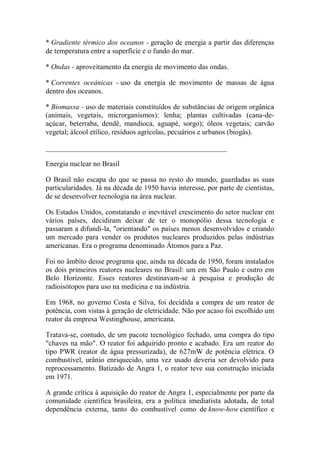 * Gradiente térmico dos oceanos - geração de energia a partir das diferenças de temperatura entre a superfície e o fundo do mar. 
* Ondas - aproveitamento da energia de movimento das ondas. 
* Correntes oceânicas - uso da energia de movimento de massas de água dentro dos oceanos. 
* Biomassa - uso de materiais constituídos de substâncias de origem orgânica (animais, vegetais, microrganismos): lenha; plantas cultivadas (cana-de- açúcar, beterraba, dendê, mandioca, aguapé, sorgo); óleos vegetais; carvão vegetal; álcool etílico, resíduos agrícolas, pecuários e urbanos (biogás). 
__________________________________________________ 
Energia nuclear no Brasil 
O Brasil não escapa do que se passa no resto do mundo, guardadas as suas particularidades. Já na década de 1950 havia interesse, por parte de cientistas, de se desenvolver tecnologia na área nuclear. 
Os Estados Unidos, constatando o inevitável crescimento do setor nuclear em vários países, decidiram deixar de ter o monopólio dessa tecnologia e passaram a difundi-la, "orientando" os países menos desenvolvidos e criando um mercado para vender os produtos nucleares produzidos pelas indústrias americanas. Era o programa denominado Átomos para a Paz. 
Foi no âmbito desse programa que, ainda na década de 1950, foram instalados os dois primeiros reatores nucleares no Brasil: um em São Paulo e outro em Belo Horizonte. Esses reatores destinavam-se à pesquisa e produção de radioisótopos para uso na medicina e na indústria. 
Em 1968, no governo Costa e Silva, foi decidida a compra de um reator de potência, com vistas à geração de eletricidade. Não por acaso foi escolhido um reator da empresa Westinghouse, americana. 
Tratava-se, contudo, de um pacote tecnológico fechado, uma compra do tipo "chaves na mão". O reator foi adquirido pronto e acabado. Era um reator do tipo PWR (reator de água pressurizada), de 627mW de potência elétrica. O combustível, urânio enriquecido, uma vez usado deveria ser devolvido para reprocessamento. Batizado de Angra 1, o reator teve sua construção iniciada em 1971. 
A grande crítica à aquisição do reator de Angra 1, especialmente por parte da comunidade científica brasileira, era a política imediatista adotada, de total dependência externa, tanto do combustível como de know-how científico e  