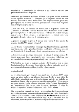 tecnológico. A participação de cientistas e da indústria nacional era praticamente nula nesse programa. 
Mais tarde, por interesses políticos e militares, o programa nuclear brasileiro sofreu algumas mudanças. A vantagem que a Argentina levava na área nuclear, pois desde o início desenvolvera seus próprios reatores, pesou nas preocupações dos militares brasileiros, que decidiram investir num programa nuclear de grandes proporções. 
Assim, em 1975, foi assinado um tratado com a República Federal da Alemanha, o chamado "Acordo Nuclear Brasil-Alemanha". Esse acordo previa a implantação de oito usinas nucleares, com transferência de tecnologia nuclear para o Brasil, incluindo o enriquecimento do urânio, com uma perspectiva de maior autonomia do país nesse setor. 
A primeira conseqüência prática do acordo foi a compra de dois reatores da empresa alemã KWU, Angra 2 e Angra 3. 
Apesar de uma pequena abertura em relação à política totalmente dependente que vigorava até então, após algum tempo o acordo com a Alemanha também revelou-se inviável, gerando para o Brasil mais problemas do que soluções. 
A transferência de tecnologia foi mínima e o método de enriquecimento do urânio empregado (jatos centrífugos), sem comprovação industrial, tem apresentado inúmeros problemas operacionais e um custo altíssimo. 
Vale lembrar que todas as medidas adotadas pelo Exército e pelo governo brasileiros ao longo desses anos foram feitas à revelia da sociedade, sem levar em conta a opinião da comunidade científica e da população. 
A situação atual 
As previsões iniciais para Angra 1 eram que ficasse pronta em 1977, a um custo de cinco milhões de dólares. Contudo, devido a uma série de dificuldades administrativas e a vários incidentes, inclusive um incêndio no canteiro de obras, a usina só entrou em operação comercial em 1985, sete anos depois do previsto e muito acima do orçamento inicial. Segundo dados oficiais de Furnas Centrais Elétricas, os custos de Angra 1 foram de 1,5 bilhão de dólares e, segundo o Tribunal de Contas da União, de 3,9 bilhões. 
Mas nem por isso a situação de Angra 1 se normalizou. Incidentes continuam ocorrendo e os custos vêm superando todas as estimativas. Além disso, desde 1981 foi detectado um sério erro no projeto da Westinghouse do gerador de vapor. Devido a estes e outros problemas, Angra 1 já foi paralisada mais de vinte vezes, além de operar com baixo fator de produção de eletricidade.  