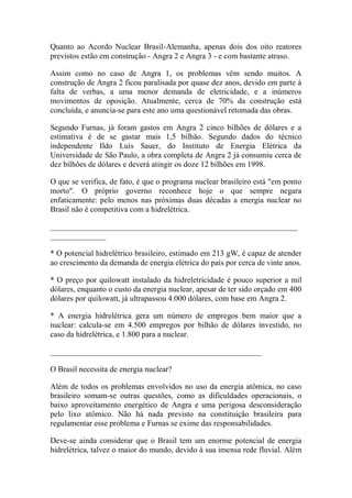 Quanto ao Acordo Nuclear Brasil-Alemanha, apenas dois dos oito reatores previstos estão em construção - Angra 2 e Angra 3 - e com bastante atraso. 
Assim como no caso de Angra 1, os problemas vêm sendo muitos. A construção de Angra 2 ficou paralisada por quase dez anos, devido em parte à falta de verbas, a uma menor demanda de eletricidade, e a inúmeros movimentos de oposição. Atualmente, cerca de 70% da construção está concluída, e anuncia-se para este ano uma questionável retomada das obras. 
Segundo Furnas, já foram gastos em Angra 2 cinco bilhões de dólares e a estimativa é de se gastar mais 1,5 bilhão. Segundo dados do técnico independente Ildo Luís Sauer, do Instituto de Energia Elétrica da Universidade de São Paulo, a obra completa de Angra 2 já consumiu cerca de dez bilhões de dólares e deverá atingir os doze 12 bilhões em 1998. 
O que se verifica, de fato, é que o programa nuclear brasileiro está "em ponto morto". O próprio governo reconhece hoje o que sempre negara enfaticamente: pelo menos nas próximas duas décadas a energia nuclear no Brasil não é competitiva com a hidrelétrica. 
______________________________________________________________ ______________ 
* O potencial hidrelétrico brasileiro, estimado em 213 gW, é capaz de atender ao crescimento da demanda de energia elétrica do país por cerca de vinte anos. 
* O preço por quilowatt instalado da hidreletricidade é pouco superior a mil dólares, enquanto o custo da energia nuclear, apesar de ter sido orçado em 400 dólares por quilowatt, já ultrapassou 4.000 dólares, com base em Angra 2. 
* A energia hidrelétrica gera um número de empregos bem maior que a nuclear: calcula-se em 4.500 empregos por bilhão de dólares investido, no caso da hidrelétrica, e 1.800 para a nuclear. 
_____________________________________________________ 
O Brasil necessita de energia nuclear? 
Além de todos os problemas envolvidos no uso da energia atômica, no caso brasileiro somam-se outras questões, como as dificuldades operacionais, o baixo aproveitamento energético de Angra e uma perigosa desconsideração pelo lixo atômico. Não há nada previsto na constituição brasileira para regulamentar esse problema e Furnas se exime das responsabilidades. 
Deve-se ainda considerar que o Brasil tem um enorme potencial de energia hidrelétrica, talvez o maior do mundo, devido à sua imensa rede fluvial. Além  