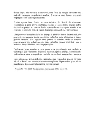 de ser limpa, não-poluente e renovável, essa fonte de energia apresenta uma série de vantagens em relação à nuclear: é segura e mais barata, gera mais empregos e tem tecnologia nacional. 
E não apenas isso. Dadas as características do Brasil, de dimensões continentais e com graves problemas sociais e econômicos, muitas outras alternativas podem ser desenvolvidas em escalas menores para atender a um consumo localizado, como é o caso da energia solar, eólica, e da biomassa. 
Uma produção descentralizada de energia a partir de fontes alternativas, que aproveite os recursos locais, possibilita soluções mais adequadas e custos globais menores. Nas regiões mais pobres e isoladas, onde os sistemas convencionais têm difícil acesso, essas soluções podem contribuir para a melhoria da qualidade de vida das populações. 
Finalmente, uma solução a curto prazo é o investimento em medidas e tecnologias que visem mais eficiência e conservação da energia. Economizar e racionalizar o uso é um excelente caminho para reduzir a demanda e os custos. 
Esses são apenas alguns indícios e caminhos que respondem a nossa pergunta inicial: o Brasil tem inúmeros recursos energéticos disponíveis e pode adotar medidas que dispensem totalmente a energia nuclear. 
Tchernóbil 1986-1996. Rio de Janeiro, Greenpeace, 1996, pp. 33-40. 
