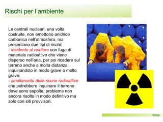 Rischi per l’ambiente
home
Le centrali nucleari, una volta
costruite, non emettono anidride
carbonica nell’atmosfera, ma
presentano due tipi di rischi:
- incidente al reattore con fuga di
materiale radioattivo che viene
disperso nell’aria, per poi ricadere sul
terreno anche a molta distanza
inquinandolo in modo grave o molto
grave;
- smaltimento delle scorie radioattive
che potrebbero inquinare il terreno
dove sono sepolte, problema non
ancora risolto in modo definitivo ma
solo con siti provvisori.
 