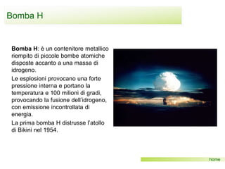 Bomba H
home
Bomba H: è un contenitore metallico
riempito di piccole bombe atomiche
disposte accanto a una massa di
idrogeno.
Le esplosioni provocano una forte
pressione interna e portano la
temperatura e 100 milioni di gradi,
provocando la fusione dell’idrogeno,
con emissione incontrollata di
energia.
La prima bomba H distrusse l’atollo
di Bikini nel 1954.
 