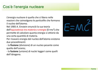 Cos’è l’energia nucleare
home
L’energia nucleare è quella che si libera nelle
reazioni che coinvolgono le particellle che formano
il nucleo dell’atomo.
Nel 1905 A. Einstein enunciò la sua teoria
dell’equivalenza tra materia e energia (E=mc²) che
permette di calcolare quanta energia si ottiene da
una certa quantità di materia.
Per ricavare energia dal nucleo dell’atomo esistono
due procedimenti:
- la fissione (divisione) di un nucleo pesante come
quello dell’uranio;
- la fusione (unione) di nuclei leggeri come quelli
dell’idrogeno.
 