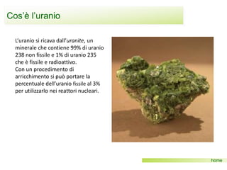 Cos’è l’uranio
home
L’uranio si ricava dall’uranite, un
minerale che contiene 99% di uranio
238 non fissile e 1% di uranio 235
che è fissile e radioattivo.
Con un procedimento di
arricchimento si può portare la
percentuale dell’uranio fissile al 3%
per utilizzarlo nei reattori nucleari.
 