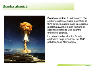 Bomba atomica
home
Bomba atomica: è un involucro che
contienemateriale fissile arricchito al
90% circa. In questo caso la reazione
a catena avviene in una frazione di
secondo liberando una quantità
enorme di energia.
La prima bomba atomica fu fatta
esplodere dagli americani nel 1945
nel deserto di Alamogordo.
 