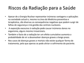 Riscos da Radiação para a Saúde
• Apesar de a Energia Nuclear representar inúmeras vantagens e aplicações
na sociedade actual e, mesmo na área da Medicina preventiva e
terapêutica, são diversas as consequências negativas que podem surgir de
falhas de segurança e má gestão das centrais nucleares.
• A exposição excessiva à radiação pode causar inúmeros danos no
organismo, alguns mesmo irreversíveis.
• Também o facto de a radiação ter um efeito cumulativo aumenta a
probabilidade de vir a desenvolver doenças graves a longo prazo.
• Nos casos de doenças graves e mortais não existe qualquer forma de
tratamento, pelo que apenas se pode aliviar o sofrimento do paciente.
 