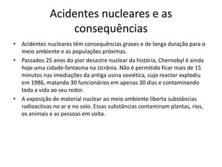 Acidentes nucleares e as
consequências
• Acidentes nucleares têm consequências graves e de longa duração para o
meio ambiente e as populações próximas.
• Passados 25 anos do pior desastre nuclear da história, Chernobyl é ainda
hoje uma cidade-fantasma na Ucrânia. Não é permitido ficar mais de 15
minutos nas imediações da antiga usina soviética, cujo reactor explodiu
em 1986, matando 30 funcionários em apenas 30 dias e contaminando
toda a vida ao seu redor.
• A exposição de material nuclear ao meio ambiente liberta substâncias
radioactivas no ar e no solo. Essas substâncias contaminam plantas, rios,
os animais e as pessoas em volta.
 
