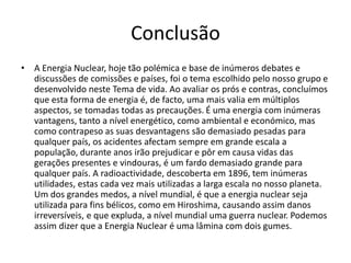 Conclusão
• A Energia Nuclear, hoje tão polémica e base de inúmeros debates e
discussões de comissões e países, foi o tema escolhido pelo nosso grupo e
desenvolvido neste Tema de vida. Ao avaliar os prós e contras, concluímos
que esta forma de energia é, de facto, uma mais valia em múltiplos
aspectos, se tomadas todas as precauções. É uma energia com inúmeras
vantagens, tanto a nível energético, como ambiental e económico, mas
como contrapeso as suas desvantagens são demasiado pesadas para
qualquer país, os acidentes afectam sempre em grande escala a
população, durante anos irão prejudicar e pôr em causa vidas das
gerações presentes e vindouras, é um fardo demasiado grande para
qualquer país. A radioactividade, descoberta em 1896, tem inúmeras
utilidades, estas cada vez mais utilizadas a larga escala no nosso planeta.
Um dos grandes medos, a nível mundial, é que a energia nuclear seja
utilizada para fins bélicos, como em Hiroshima, causando assim danos
irreversíveis, e que expluda, a nível mundial uma guerra nuclear. Podemos
assim dizer que a Energia Nuclear é uma lâmina com dois gumes.
 