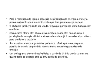 • Para a realização de todo o processo de produção de energia, a matéria-
prima mais utilizada é o urânio, visto que tem grande carga nuclear.
• O plutónio também pode ser usado, visto que apresenta semelhanças com
o urânio.
• Como estes elementos são relativamente abundantes na natureza, a
produção de energia eléctrica através da nuclear já é uma das alternativas
para um futuro próximo.
• Para sustentar este argumento, podemos referir que uma pequena
porção de urânio ou plutónio resulta numa enorme quantidade de
energia.
• Um quilograma de combustível feito a partir de Urânio produz a mesma
quantidade de energia que 11 800 barris de petróleo.
 