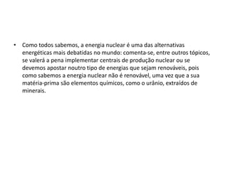 • Como todos sabemos, a energia nuclear é uma das alternativas
energéticas mais debatidas no mundo: comenta-se, entre outros tópicos,
se valerá a pena implementar centrais de produção nuclear ou se
devemos apostar noutro tipo de energias que sejam renováveis, pois
como sabemos a energia nuclear não é renovável, uma vez que a sua
matéria-prima são elementos químicos, como o urânio, extraídos de
minerais.
 