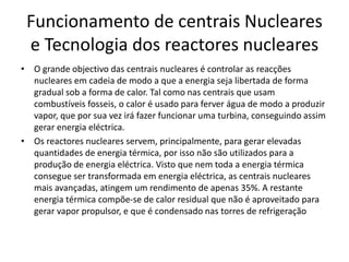 Funcionamento de centrais Nucleares
e Tecnologia dos reactores nucleares
• O grande objectivo das centrais nucleares é controlar as reacções
nucleares em cadeia de modo a que a energia seja libertada de forma
gradual sob a forma de calor. Tal como nas centrais que usam
combustíveis fosseis, o calor é usado para ferver água de modo a produzir
vapor, que por sua vez irá fazer funcionar uma turbina, conseguindo assim
gerar energia eléctrica.
• Os reactores nucleares servem, principalmente, para gerar elevadas
quantidades de energia térmica, por isso não são utilizados para a
produção de energia eléctrica. Visto que nem toda a energia térmica
consegue ser transformada em energia eléctrica, as centrais nucleares
mais avançadas, atingem um rendimento de apenas 35%. A restante
energia térmica compõe-se de calor residual que não é aproveitado para
gerar vapor propulsor, e que é condensado nas torres de refrigeração
 