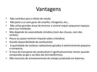 Vantagens
• Não contribui para o efeito de estufa;
• Não polui o ar com gases de enxofre, nitrogénio, etc.;
• Não utiliza grandes áreas de terreno: a central requer pequenos espaços
para sua instalação;
• Não depende da sazonalidade climática (nem das chuvas, nem dos
ventos);
• Pouco ou quase nenhum impacto sobre a biosfera;
• Grande disponibilidade de combustível;
• A quantidade de resíduos radioactivos gerados é extremamente pequena
e compacta;
• O risco de transporte do combustível é significativamente menor quando
comparado ao gás e ao óleo das termoeléctricas;
• Não necessita de armazenamento da energia produzida em baterias;
 