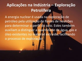 Aplicações na Indústria – Exploração 
Petrolífera 
A energia nuclear é usada na exploração de 
petróleo pela utilização de fontes de neutrões 
para determinar o perfil do solo. Estes também 
auxiliam a distinguir a quantidade de água, gás e 
óleo existentes no material extraído, facilitando 
o processo de exploração. 
 