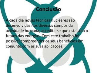 Conclusão 
A cada dia novas técnicas nucleares são 
desenvolvidas nos diversos campos da 
actividade humana, acredita-se que esta será o 
futuro das energias. Com este trabalho foi 
possível compreender os seus benefícios em 
conjunto com as suas aplicações. 
 