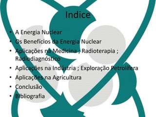 Indice 
• A Energia Nuclear 
• Os Benefícios da Energia Nuclear 
• Aplicações na Medicina ; Radioterapia ; 
Radiodiagnóstico 
• Aplicações na Indústria ; Exploração Petrolífera 
• Aplicações na Agricultura 
• Conclusão 
• Bibliografia 
 
