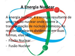 A Energia Nuclear 
A energia nuclear, é a energia resultante de 
uma reação nuclear onde ocorre a 
transformação de núcleos atómicos. As 
reações nucleares dividem-se em duas 
formas, elas são: 
- Fissão Nuclear 
- Fusão Nuclear 
 