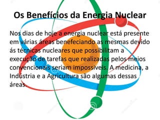 Os Benefícios da Energia Nuclear 
Nos dias de hoje a energia nuclear está presente 
em várias áreas benefeciando as mesmas devido 
ás técnicas nucleares que possibilitam a 
execução de tarefas que realizadas pelos meios 
convencionais seriam impossiveis. A medicina, a 
Indústria e a Agricultura são algumas dessas 
áreas. 
 