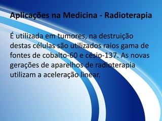 Aplicações na Medicina - Radioterapia 
É utilizada em tumores, na destruição 
destas células são utilizados raios gama de 
fontes de cobalto-60 e césio-137. As novas 
gerações de aparelhos de radioterapia 
utilizam a aceleração linear. 
 