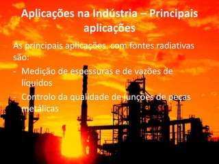 Aplicações na Indústria – Principais 
aplicações 
As principais aplicações com fontes radiativas 
são: 
- Medição de espessuras e de vazões de 
líquidos 
- Controlo da qualidade de junções de peças 
metálicas 
 