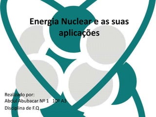 Energia Nuclear e as suas 
aplicações 
Realizado por: 
Abdul Abubacar Nº 1 10º A3 
Disciplina de F.Q 
 