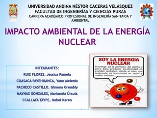 UNIVERSIDAD ANDINA NÉSTOR CACERAS VELÁSQUEZ
       FACULTAD DE INGENIERÍAS Y CIENCIAS PURAS
     CARRERA ACADÉMICO PROFESIONAL DE INGENIERÍA SANITARIA Y
                          AMBIENTAL


IMPACTO AMBIENTAL DE LA ENERGÍA
           NUCLEAR




                                1
 