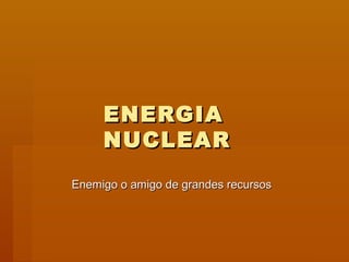 ENERGIA
     NUCLEAR
Enemigo o amigo de grandes recursos
 