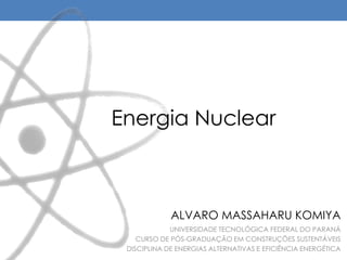 Energia Nuclear
UNIVERSIDADE TECNOLÓGICA FEDERAL DO PARANÁ
CURSO DE PÓS-GRADUAÇÃO EM CONSTRUÇÕES SUSTENTÁVEIS
DISCIPLINA DE ENERGIAS ALTERNATIVAS E EFICIÊNCIA ENERGÉTICA
ALVARO MASSAHARU KOMIYA
 