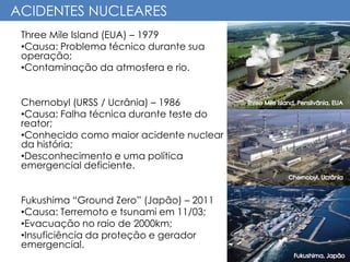 ACIDENTES NUCLEARES
Three Mile Island (EUA) – 1979
•Causa: Problema técnico durante sua
operação;
•Contaminação da atmosfera e rio.
Chernobyl (URSS / Ucrânia) – 1986
•Causa: Falha técnica durante teste do
reator;
•Conhecido como maior acidente nuclear
da história;
•Desconhecimento e uma política
emergencial deficiente.
Fukushima “Ground Zero” (Japão) – 2011
•Causa: Terremoto e tsunami em 11/03;
•Evacuação no raio de 2000km;
•Insuficiência da proteção e gerador
emergencial.
 