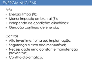 ENERGIA NUCLEAR
Prós
• Energia limpa (?);
• Menor impacto ambiental (?);
• Independe de condições climáticas;
• Geração contínua de energia.
Contras
• Alto investimento na sua implantação;
• Segurança e risco não mensurável;
• Necessidade uma constante manutenção
preventiva;
• Conflito diplomático.
 