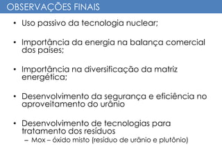 OBSERVAÇÕES FINAIS
• Uso passivo da tecnologia nuclear;
• Importância da energia na balança comercial
dos países;
• Importância na diversificação da matriz
energética;
• Desenvolvimento da segurança e eficiência no
aproveitamento do urânio
• Desenvolvimento de tecnologias para
tratamento dos resíduos
– Mox – óxido misto (resíduo de urânio e plutônio)
 