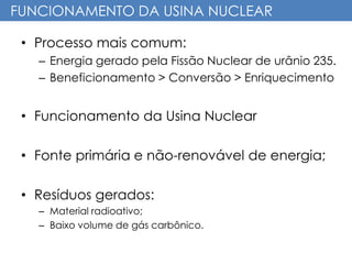 FUNCIONAMENTO DA USINA NUCLEAR
• Processo mais comum:
– Energia gerado pela Fissão Nuclear de urânio 235.
– Beneficionamento > Conversão > Enriquecimento
• Funcionamento da Usina Nuclear
• Fonte primária e não-renovável de energia;
• Resíduos gerados:
– Material radioativo;
– Baixo volume de gás carbônico.
 